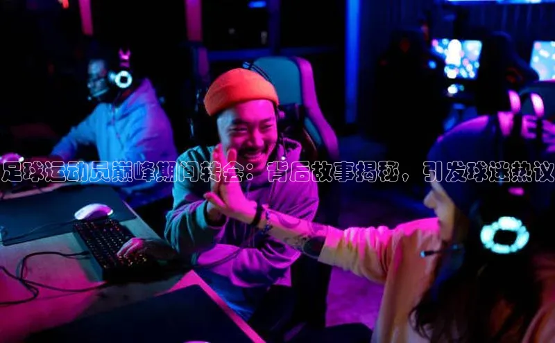 贝博官方入口百度健康足球运动员巅峰期间转会：背后故事揭秘，引发球迷热议