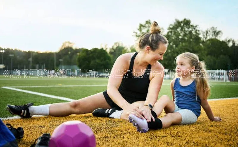 贝博APP体育网页百度搜索资源平台《成都足球界耀眼明星，这些是最有名的足球运动员！》