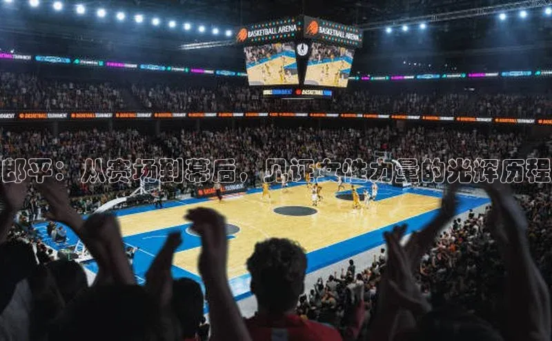 郎平：从赛场到幕后，见证女性力量的光辉历程