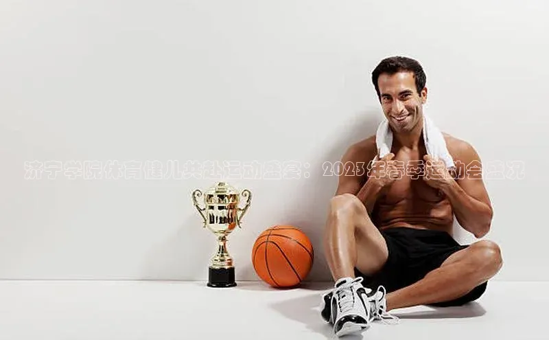 济宁学院体育健儿共赴运动盛宴：2023年春季运动会盛况