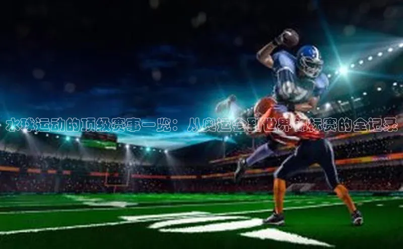 水球运动的顶级赛事一览：从奥运会到世界锦标赛的全记录