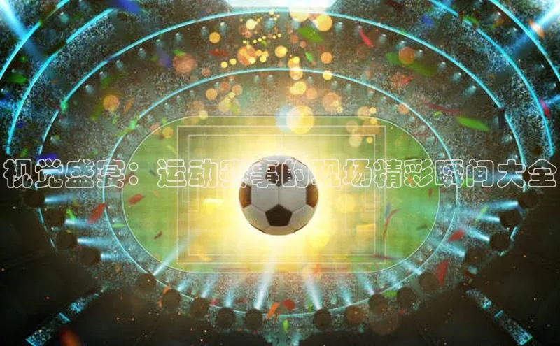 视觉盛宴：运动赛事的现场精彩瞬间大全