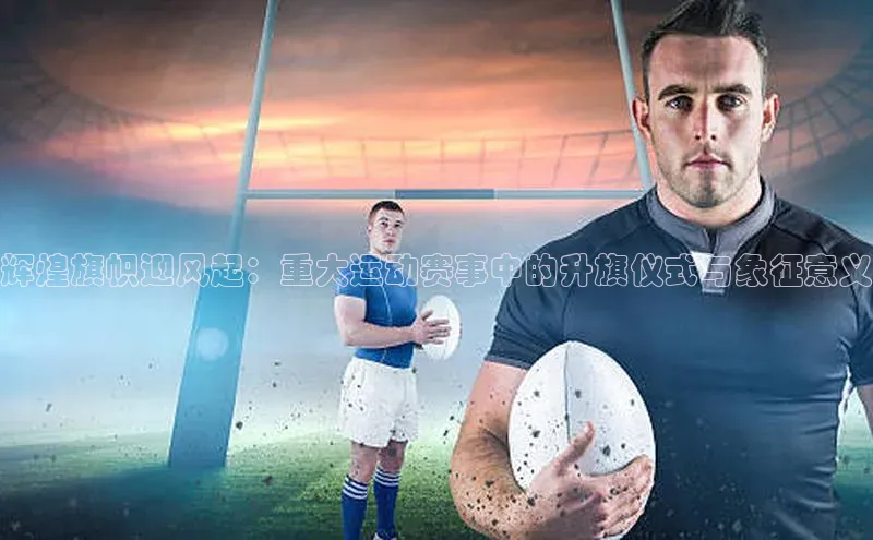 辉煌旗帜迎风起：重大运动赛事中的升旗仪式与象征意义